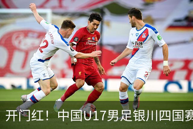 开门红！中国U17男足银川四国赛3:0力克澳大利亚